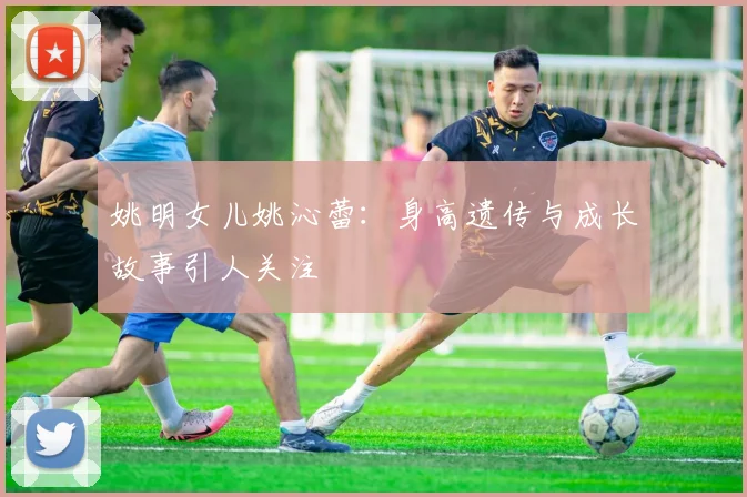 姚明女儿姚沁蕾：身高遗传与成长故事引人关注