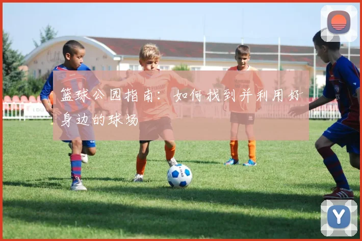 篮球公园指南:如何找到并利用好身边的球场