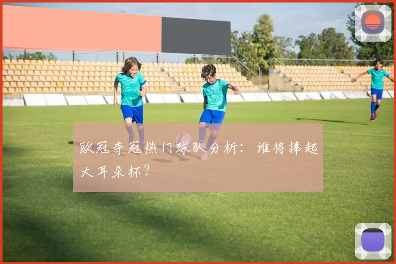 欧冠夺冠热门球队分析：谁将捧起大耳朵杯？
