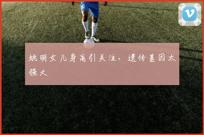 姚明女儿身高引关注，遗传基因太强大