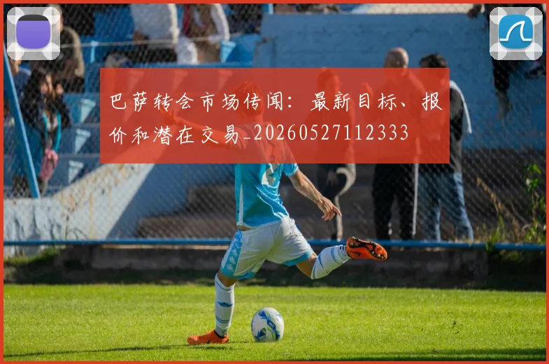 巴萨转会市场传闻：最新目标、报价和潜在交易_20260527112333