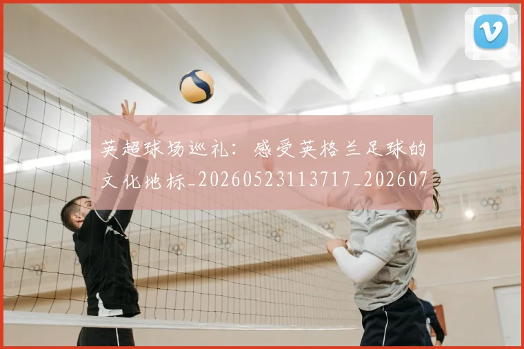 英超球场巡礼:感受英格兰足球的文化地标_20260523113717_20260702174135