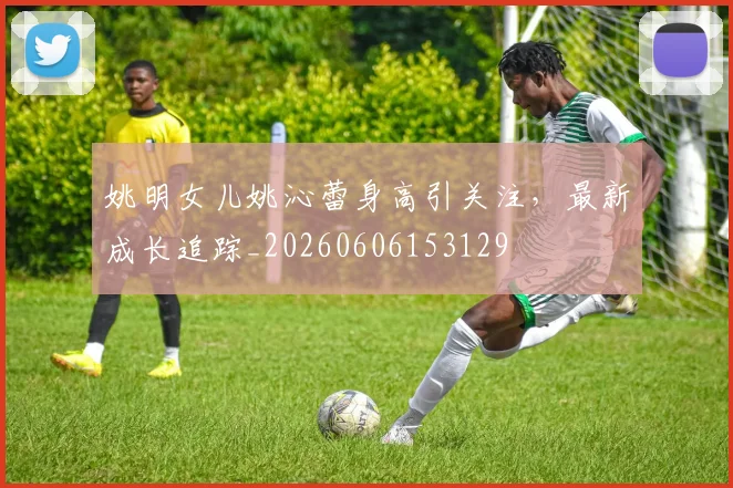 姚明女儿姚沁蕾身高引关注，最新成长追踪_20260606153129