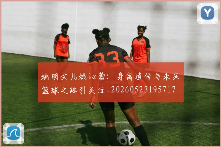 姚明女儿姚沁蕾：身高遗传与未来篮球之路引关注_20260523195717