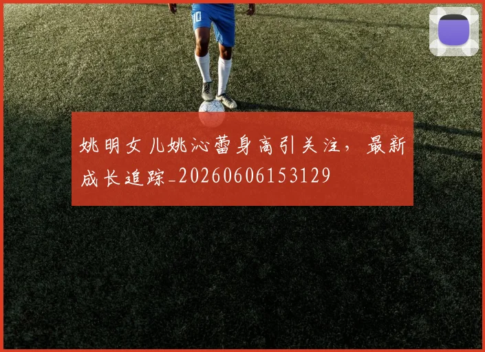 姚明女儿姚沁蕾身高引关注，最新成长追踪_20260606153129