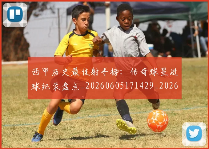 西甲历史最佳射手榜：传奇球星进球纪录盘点_20260605171429_20260703181847