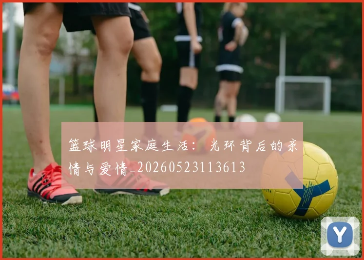 篮球明星家庭生活:光环背后的亲情与爱情_20260523113613
