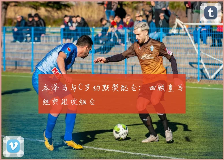 本泽马与C罗的默契配合:回顾皇马经典进攻组合