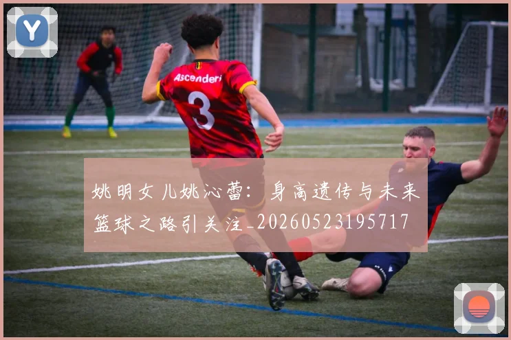 姚明女儿姚沁蕾：身高遗传与未来篮球之路引关注_20260523195717