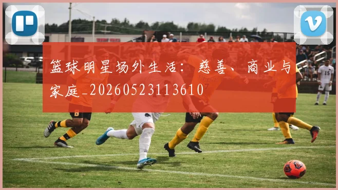 篮球明星场外生活:慈善、商业与家庭_20260523113610