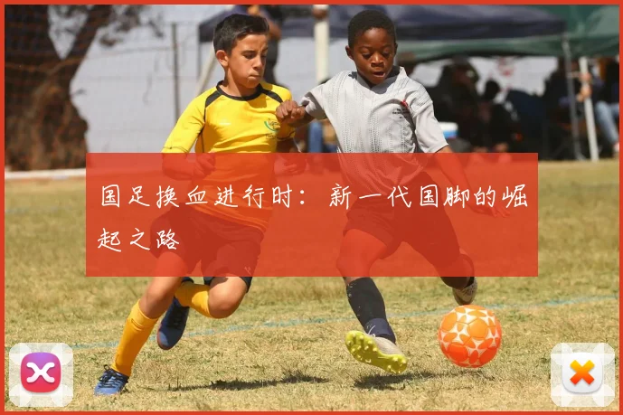 国足换血进行时:新一代国脚的崛起之路