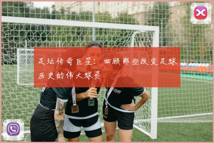 足坛传奇巨星:回顾那些改变足球历史的伟大球员