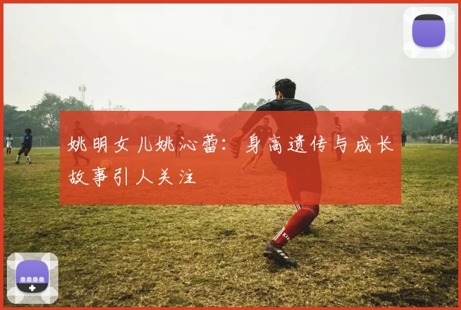 姚明女儿姚沁蕾：身高遗传与成长故事引人关注