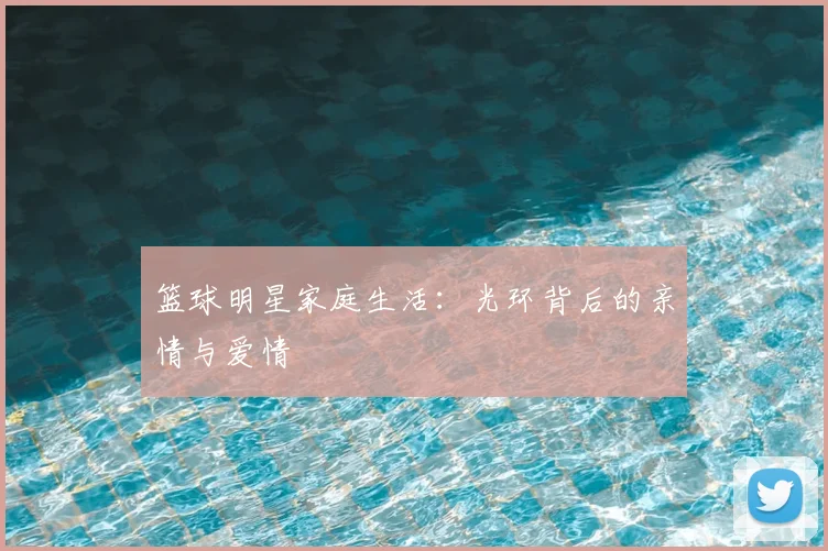 篮球明星家庭生活:光环背后的亲情与爱情