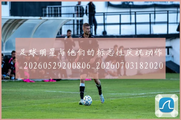 足球明星与他们的标志性庆祝动作_20260529200806_20260703182020