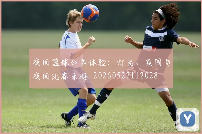 夜间篮球公园体验:灯光、氛围与夜间比赛乐趣_20260527112028
