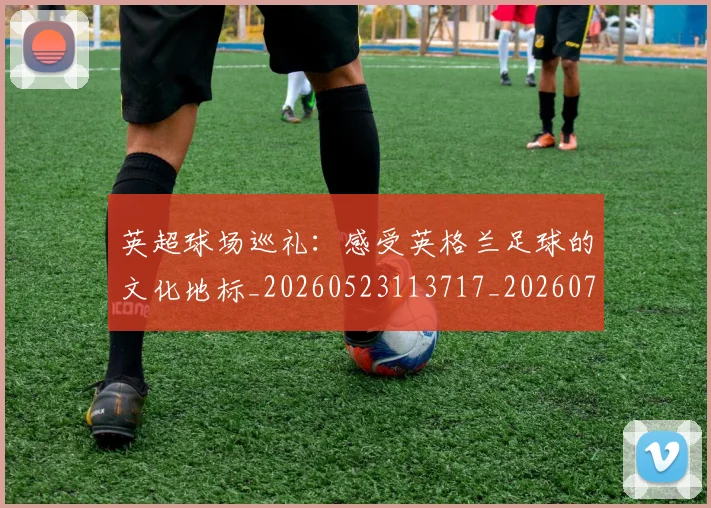 英超球场巡礼:感受英格兰足球的文化地标_20260523113717_20260702174135